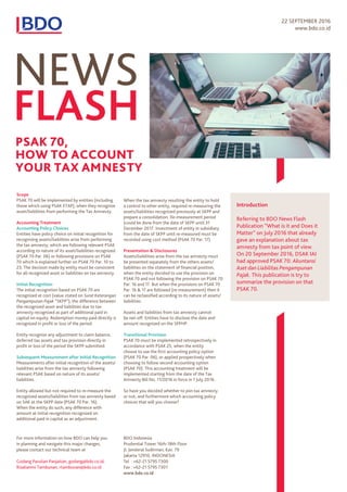22 SEPTEMBER 2016
www.bdo.co.id
NEWS
FLASH
Scope
PSAK 70 will be implemented by entities (including
those which using PSAK ETAP), when they recognize
asset/liabilities from performing the Tax Amnesty.
Accounting Treatment
Accounting Policy Choices
Entities have policy choice on initial recognition for
recognizing assets/liabilities arise from performing
the tax amnesty, which are following relevant PSAK
according to nature of its asset/liabilities recognized
(PSAK 70 Par. 06) or following provisions on PSAK
70 which is explained further on PSAK 70 Par. 10 to
23. The decision made by entity must be consistent
for all recognized asset or liabilities on tax amnesty.
Initial Recognition
The initial recognition based on PSAK 70 are
recognized at cost (value stated on Surat Keterangan
Pengampunan Pajak “SKPP”), the difference between
the recognized asset and liabilities due to tax
amnesty recognized as part of additional paid in
capital on equity. Redemption money paid directly is
recognized in profit or loss of the period.
Entity recognize any adjustment to claim balance,
deferred tax assets and tax provision directly in
profit or loss of the period the SKPP submitted.
Subsequent Measurement after Initial Recognition
Measurements after initial recognition of the assets/
liabilities arise from the tax amnesty following
relevant PSAK based on nature of its assets/
liabilities.
Entity allowed but not required to re-measure the
recognized assets/liabilities from tax amnesty based
on SAK at the SKPP date (PSAK 70 Par. 16).
When the entity do such, any difference with
amount at initial recognition recognized on
additional paid in capital as an adjustment.
Presentation & Disclosures
Assets/liabilities arise from the tax amnesty must
be presented separately from the others assets/
liabilities on the statement of financial position,
when the entity decided to use the provision on
PSAK 70 and not following the provision on PSAK 70
Par. 16 and 17. But when the provisions on PSAK 70
Par. 16 & 17 are followed (re-measurement) then it
can be reclassified according to its nature of assets/
liabilities.
Assets and liabilities from tax amnesty cannot
be net-off. Entities have to disclose the date and
amount recognized on the SPPHP.
Transitional Provision
PSAK 70 must be implemented retrospectively in
accordance with PSAK 25, when the entity
choose to use the first accounting policy option
(PSAK 70 Par. 06), or applied prospectively when
choosing to follow second accounting option
(PSAK 70). This accounting treatment will be
implemented starting from the date of the Tax
Amnesty Bill No. 11/2016 in force in 1 July 2016.
So have you decided whether to join tax amnesty
or not, and furthermore which accounting policy
choices that will you choose?
For more information on how BDO can help you
in planning and navigate this major changes,
please contact our technical team at
Godang Parulian Panjaitan, godang@bdo.co.id;
Rizalianmi Tambunan, rtambunan@bdo.co.id
BDO Indonesia
Prudential Tower 16th-18th Floor
Jl. Jenderal Sudirman, Kav. 79
Jakarta 12910, INDONESIA
Tel : +62-21 5795 7300
Fax : +62-21 5795 7301
www.bdo.co.id
Introduction
Referring to BDO News Flash
Publication “What is it and Does it
Matter” on July 2016 that already
gave an explanation about tax
amnesty from tax point of view.
On 20 September 2016, DSAK IAI
had approved PSAK 70: Akuntansi
Aset dan Liabilitas Pengampunan
Pajak. This publication is try to
summarize the provision on that
PSAK 70.
PSAK 70,
HOW TO ACCOUNT
YOUR TAX AMNESTY
When the tax amnesty resulting the entity to hold
a control to other entity, required re-measuring the
assets/liabilities recognized previously at SKPP and
prepare a consolidation. Re-measurement period
(could be done from the date of SKPP until 31
December 2017. Investment of entity in subsidiary
from the date of SKPP until re-measured must be
recorded using cost method (PSAK 70 Par. 17).
 