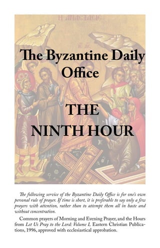 1
The Byzantine Daily
Office
THE
NINTH HOUR
The following service of the Byzantine Daily Office is for one’s own
personal rule of prayer. If time is short, it is preferable to say only a few
prayers with attention, rather than to attempt them all in haste and
without concentration.
Common prayers of Morning and Evening Prayer, and the Hours
from Let Us Pray to the Lord: Volume I, Eastern Christian Publica-
tions, 1996, approved with ecclesiastical approbation.
 