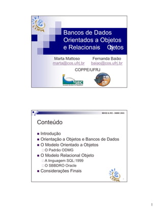 1
Bancos de Dados
Orientados a Objetos
e Relacionais- Objetos
Marta Mattoso Fernanda Baião
marta@cos.ufrj.br baiao@cos.ufrj.br
COPPE/UFRJ
2
BDOO & RO - SBBD 2003
Conteúdo
! Introdução
! Orientação a Objetos e Bancos de Dados
! O Modelo Orientado a Objetos
"O Padrão ODMG
! O Modelo Relacional Objeto
"A linguagem SQL:1999
"O SBBDRO Oracle
! Considerações Finais
 