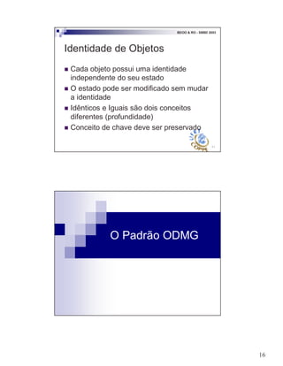 16
31
BDOO & RO - SBBD 2003
Identidade de Objetos
! Cada objeto possui uma identidade
independente do seu estado
! O estado pode ser modificado sem mudar
a identidade
! Idênticos e Iguais são dois conceitos
diferentes (profundidade)
! Conceito de chave deve ser preservado
O Padrão ODMG
 