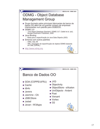 17
33
BDOO & RO - SBBD 2003
ODMG - Object Database
Management Group
! Grupo formado pelos principais fabricantes de banco de
dados OO além de um grande número de empresas
interessadas num padrão para SGBDOO.
! ODMG 3.0
" "The Object Database Standard: ODMG 3.0”, Cattell et al. (ed),
Morgan Kaufmann Publishers, 2000
! Java Binding
" Base para a especificação do Java Data Objects (JDO)
! Sintonia com outros padrões
" OMG, SQL:99
" XML: linguagem de especificação de objetos ODMG baseada
em XML (OIFML)
! http://www.odmg.org
34
BDOO & RO - SBBD 2003
Banco de Dados OO
! GOA (COPPE/UFRJ)
! Caché
! db4o
! Javera
! Jasmine - CA
! JDBCStore
! Jodad
! Jevan - W3Apps
! JYD
! Objectivity
! ObjectStore - eXcelon
! UniObjects - Ardent
! Poet
! Versant
! Vortex
! O2
 