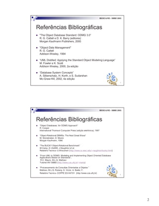 2
3
BDOO & RO - SBBD 2003
Referências Bibliográficas
! "The Object Database Standard: ODMG 3.0”
R. G. Cattell e D. K. Barry (editores)
Morgan Kaufmann Publishers, 2000
! "Object Data Management"
R. G. Cattell
Addison-Wesley, 1994
! “UML Distilled: Applying the Standard Object Modeling Language”
M. Fowler e K. Scott
Addison Wesley, 2000, 2a edição
! “Database System Concepts”
A. Silberschatz, H. Korth, e S. Sudarshan
Mc-Graw-Hill, 2002, 4a edição
4
BDOO & RO - SBBD 2003
Referências Bibliográficas
! “Object Databases: An ODMG Approach”
R. Cooper
International Thomson Computer Press (edição eletrônica), 1997
! “Object-Relational DBMSs: The Next Great Wave”
M. Stonebraker, D. Moore
Morgan Kaufmann, 1996
! “The BUCKY Object-Relational Benchmark”
M.Carey, D. DeWitt, J.Naughton et al.
Relatório Tecnico- U.Wisconsin (http://www.cs.wisc.edu/~naughton/bucky.html)
! “From UML to ODMG: Modeling and Implementing Object Oriented Database
Applications Based on Standards”,
R.C. Mauro, M.L.Q. Mattoso
Tutorial XIV SBBD (http://www.cos.ufrj.br/~marta)
! “Processamento de Consultas Orientadas a Objetos ”
Mattoso, M.L.Q. Ruberg, G. Victor, A. Baião, F.
Relatório Tecnico- COPPE ES-547/01 (http://www.cos.ufrj.br)
 