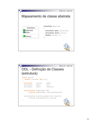 21
41
BDOO & RO - SBBD 2003
Mapeamento de classe abstrata
interface Employee
{
attribute date DateHired;
attribute short status;
double Salary ();
};
Employee
DateHired
status
Salary()
42
BDOO & RO - SBBD 2003
class Course
( extent courses, key cno )
{
attribute string name;
attribute short cno;
attribute short credits;
relationship Department dep
inverse Department::coursesOfferred;
relationship list<CourseSection> section
inverse CourseSection::course;
}
ODL - Definição de Classes
(estrutura)
 