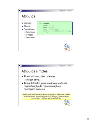 22
43
BDOO & RO - SBBD 2003
Atributos
! Simples
! Chave
! Complexos
" Referência
" Coleção
" Derivados
class Course
name: string,
cno: integer
dept : Department
sections: list[CourseSection],
... ?
class Course
name: string,
cno: integer
dept : Department
sections: list[CourseSection],
... ?
44
BDOO & RO - SBBD 2003
Atributos simples
! Tipos básicos pré-existentes
"integer, string...
! Tipos definidos pelo usuário através da
especificação da representação e
operações comuns
Dependendo da implementação, os tipos básicos podem ser tratados
sintaticamente e semanticamente como objetos. Esta abordagem
porém não é vantajosa quanto a eficiência.
Dependendo da implementação, os tipos básicos podem ser tratados
sintaticamente e semanticamente como objetos. Esta abordagem
porém não é vantajosa quanto a eficiência.
 