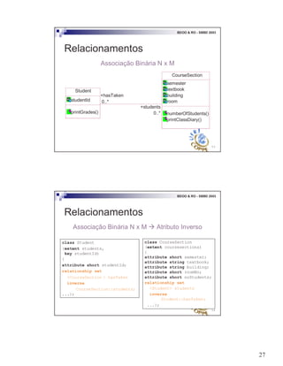 27
53
BDOO & RO - SBBD 2003
Relacionamentos
Associação Binária N x M
Student
studentId
printGrades()
CourseSection
semester
textbook
building
room
numberOfStudents()
printClassDiary()
+hasTaken
0..*
+students
0..*
54
BDOO & RO - SBBD 2003
Relacionamentos
Associação Binária N x M # Atributo Inverso
class CourseSection
(extent coursesections)
{
attribute short semester;
attribute string textbook;
attribute string building;
attribute short roomNo;
attribute short noStudents;
relationship set
<Student> students
inverse
Student::hasTaken;
...};
class Student
(extent students,
key studentId)
{
attribute short studentId;
relationship set
<CourseSection > hasTaken
inverse
CourseSection::students;
...};
 