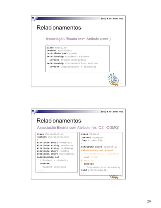 29
57
BDOO & RO - SBBD 2003
Relacionamentos
Associação Binária com Atributo (cont.)
class Enrolled
(extent enrolleds)
{attribute real grade;
relationship <Student> student
inverse Student::hasTaken;
relationship <CourseSection> section
inverse CourseSection ::students;
58
BDOO & RO - SBBD 2003
Relacionamentos
Associação Binária com Atributo (ex. O2 ¬ODMG)
class CourseSection
(extent coursesections)
{
attribute short semester;
attribute string textbook;
attribute string building;
attribute short roomNo;
attribute short noStudents;
relationship set
< Student > students
inverse
Student::section;
… };
class Student
(extent students,
key studentId)
{
attribute short studentId;
relationship set struct
( <CourseSection > hasTaken,
real grade
) section
inverse
CourseSection::students;
void printGrades();
};
 