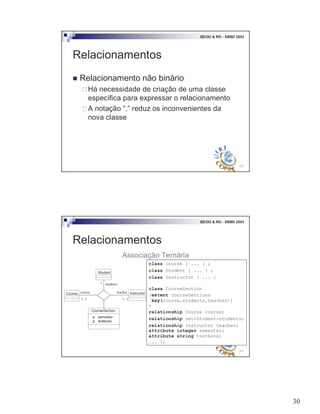 30
59
BDOO & RO - SBBD 2003
Relacionamentos
! Relacionamento não binário
"Há necessidade de criação de uma classe
específica para expressar o relacionamento
"A notação “.” reduz os inconvenientes da
nova classe
60
BDOO & RO - SBBD 2003
Relacionamentos
Associação Ternária
course teacher
students*
1..11..1
Student
InstructorCourse
CourseSection
semester
textbook
class Course { ... } ;
class Student { ... } ;
class Instructor { ... }
class CourseSection
(extent courseSections
key(course,students,teacher))
{
relationship Course course;
relationship set<Student>students;
relationship Instructor teacher;
attribute integer semester;
attribute string textbook;
... };
 