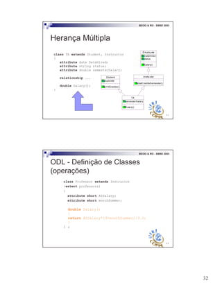 32
63
BDOO & RO - SBBD 2003
Herança Múltipla
class TA extends Student, Instructor
{
attribute date DateHired;
attribute string status;
attribute double semesterSalary;
relationship ...
double Salary();
}
Student
studentId
printGrades()
Instru ctor
totalCreditsSemester()
TA
semesterSalary
Sala ry()
Emplo yee
DateHired
status
Salary()
64
BDOO & RO - SBBD 2003
ODL - Definição de Classes
(operações)
class Professor extends Instructor
(extent professors)
{
attribute short AYSalary;
attribute short monthSummer;
double Salary()
{
return AYSalary*(9+monthSummer)/9.0;
}
} ;
 