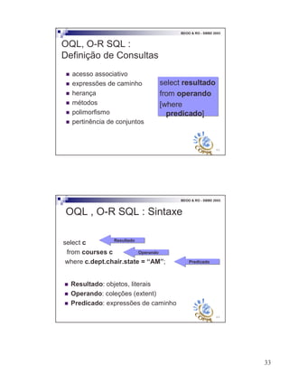 33
65
BDOO & RO - SBBD 2003
OQL, O-R SQL :
Definição de Consultas
! acesso associativo
! expressões de caminho
! herança
! métodos
! polimorfismo
! pertinência de conjuntos
select resultado
from operando
[where
predicado]
select resultado
from operando
[where
predicado]
66
BDOO & RO - SBBD 2003
OQL , O-R SQL : Sintaxe
select c
from courses c
where c.dept.chair.state = “AM”;
ResultadoResultado
OperandoOperando
PredicadoPredicado
! Resultado: objetos, literais
! Operando: coleções (extent)
! Predicado: expressões de caminho
 