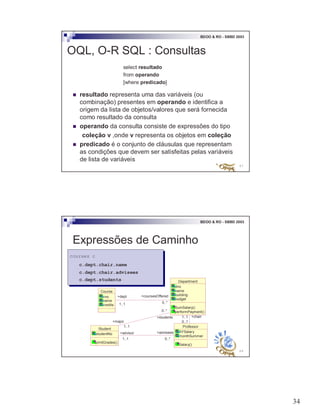 34
67
BDOO & RO - SBBD 2003
OQL, O-R SQL : Consultas
select resultado
from operando
[where predicado]
! resultado representa uma das variáveis (ou
combinação) presentes em operando e identifica a
origem da lista de objetos/valores que será fornecida
como resultado da consulta
! operando da consulta consiste de expressões do tipo
coleção v ,onde v representa os objetos em coleção
! predicado é o conjunto de cláusulas que representam
as condições que devem ser satisfeitas pelas variáveis
de lista de variáveis
68
BDOO & RO - SBBD 2003
Expressões de Caminho
courses c
c.dept.chair.name
c.dept.chair.advisees
c.dept.students
courses c
c.dept.chair.name
c.dept.chair.advisees
c.dept.students Department
dno
name
building
budget
SumSalary()
performPayment()
Course
cno
name
credits
Professor
AYSalary
monthSummer
Salary()
Student
studentNo
printGrades()
+major
1..1
+dept
1..1
0..1
+coursesOffered
0..*
+advisees
1..1
+chair1..1
+advisor
0..*
+students
0..*
 