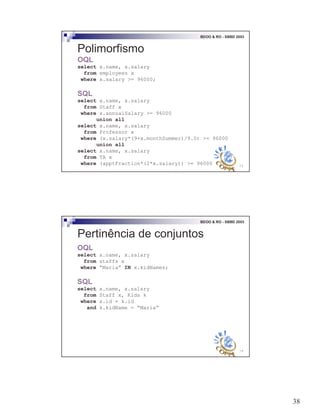 38
75
BDOO & RO - SBBD 2003
Polimorfismo
OQL
select x.name, x.salary
from employees x
where x.salary >= 96000;
SQL
select x.name, x.salary
from Staff x
where x.annualSalary >= 96000
union all
select x.name, x.salary
from Professor x
where (x.salary*(9+x.monthSummer)/9.0) >= 96000
union all
select x.name, x.salary
from TA x
where (apptFraction*(2*x.salary)) >= 96000
76
BDOO & RO - SBBD 2003
Pertinência de conjuntos
OQL
select x.name, x.salary
from staffs x
where “Maria” IN x.kidNames;
SQL
select x.name, x.salary
from Staff x, Kids k
where x.id = k.id
and k.kidName = “Maria”
 