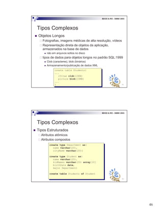 46
91
BDOO & RO - SBBD 2003
Tipos Complexos
! Objetos Longos
" Fotografias, imagens médicas de alta resolução, vídeos
" Representação direta de objetos da aplicação,
armazenados na base de dados
! não em arquivos soltos no disco
" tipos de dados para objetos longos no padrão SQL:1999
! Clob (caracteres), blob (binários)
! Armazenamento/publicação de dados XML
create table Students(
...
cVitae clob(10KB)
picture blob(10MB)
...
)
create table Students(
...
cVitae clob(10KB)
picture blob(10MB)
...
)
92
BDOO & RO - SBBD 2003
Tipos Complexos
! Tipos Estruturados
" Atributos atômicos
" Atributos compostos
create type Department as(
name varchar(20),
cityName varchar(20))
create type Student as(
name varchar(20),
kidNames varchar(20) array[10]
birthDate date,
major Department)
create table Students of Student
create type Department as(
name varchar(20),
cityName varchar(20))
create type Student as(
name varchar(20),
kidNames varchar(20) array[10]
birthDate date,
major Department)
create table Students of Student
 