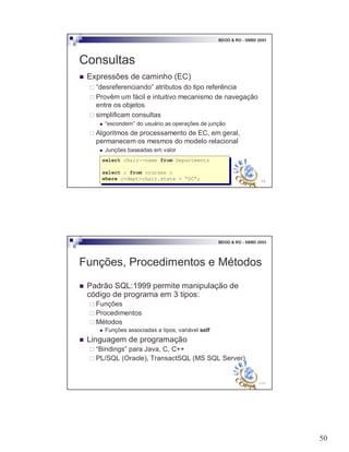 50
99
BDOO & RO - SBBD 2003
Consultas
! Expressões de caminho (EC)
" “desreferenciando” atributos do tipo referência
" Provêm um fácil e intuitivo mecanismo de navegação
entre os objetos
" simplificam consultas
! “escondem” do usuário as operações de junção
" Algoritmos de processamento de EC, em geral,
permanecem os mesmos do modelo relacional
! Junções baseadas em valor
select chair->name from Departments
select c from courses c
where c>dept>chair.state = “SC”;
select chair->name from Departments
select c from courses c
where c>dept>chair.state = “SC”;
100
BDOO & RO - SBBD 2003
Funções, Procedimentos e Métodos
! Padrão SQL:1999 permite manipulação de
código de programa em 3 tipos:
" Funções
" Procedimentos
" Métodos
! Funções associadas a tipos, variável self
! Linguagem de programação
" “Bindings” para Java, C, C++
" PL/SQL (Oracle), TransactSQL (MS SQL Server)
 