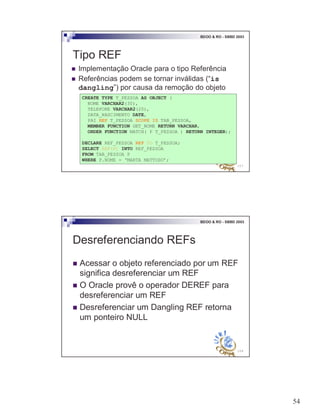 54
107
BDOO & RO - SBBD 2003
Tipo REF
! Implementação Oracle para o tipo Referência
! Referências podem se tornar inválidas (“is
dangling”) por causa da remoção do objeto
CREATE TYPE T_PESSOA AS OBJECT (
NOME VARCHAR2(30),
TELEFONE VARCHAR2(20),
DATA_NASCIMENTO DATE,
PAI REF T_PESSOA SCOPE IS TAB_PESSOA,
MEMBER FUNCTION GET_NOME RETURN VARCHAR,
ORDER FUNCTION MATCH( P T_PESSOA ) RETURN INTEGER);
DECLARE REF_PESSOA REF TO T_PESSOA;
SELECT REF(P) INTO REF_PESSOA
FROM TAB_PESSOA P
WHERE P.NOME = ‘MARTA MATTOSO’;
108
BDOO & RO - SBBD 2003
Desreferenciando REFs
! Acessar o objeto referenciado por um REF
significa desreferenciar um REF
! O Oracle provê o operador DEREF para
desreferenciar um REF
! Desreferenciar um Dangling REF retorna
um ponteiro NULL
 