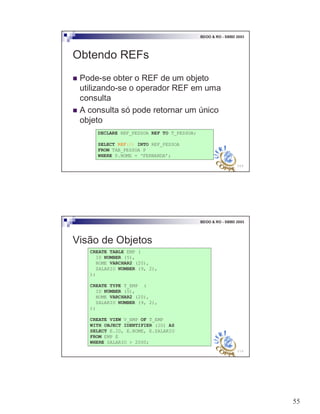 55
109
BDOO & RO - SBBD 2003
Obtendo REFs
! Pode-se obter o REF de um objeto
utilizando-se o operador REF em uma
consulta
! A consulta só pode retornar um único
objeto
DECLARE REF_PESSOA REF TO T_PESSOA;
SELECT REF(P) INTO REF_PESSOA
FROM TAB_PESSOA P
WHERE P.NOME = ‘FERNANDA’;
110
BDOO & RO - SBBD 2003
Visão de Objetos
CREATE TABLE EMP (
ID NUMBER (5),
NOME VARCHAR2 (20),
SALARIO NUMBER (9, 2),
);
CREATE TYPE T_EMP (
ID NUMBER (5),
NOME VARCHAR2 (20),
SALARIO NUMBER (9, 2),
);
CREATE VIEW V_EMP OF T_EMP
WITH OBJECT IDENTIFIER (ID) AS
SELECT E.ID, E.NOME, E.SALARIO
FROM EMP E
WHERE SALARIO > 2000;
 