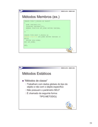 59
117
BDOO & RO - SBBD 2003
Métodos Membros (ex.)
CREATE TYPE T_PESSOA AS OBJECT
(
NOME VARCHAR2(30),
TELEFONE VARCHAR2(20),
MEMBER FUNCTION GET_NOME RETURN VARCHAR,
...
);
CREATE TYPE BODY T_PESSOA AS
MEMBER FUNCTION GET_NOME RETURN VARCHAR IS
BEGIN
RETURN SELF.NOME;
END GET_NOME;
...
END;
118
BDOO & RO - SBBD 2003
Métodos Estáticos
! “Métodos de classe”
"Trabalham com dados globais do tipo do
objeto e não com o objeto específico
"Não possuem o parâmetro SELF
"É chamado da seguinte forma:
TIPO.METODO()
 