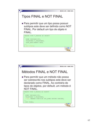 65
129
BDOO & RO - SBBD 2003
Tipos FINAL e NOT FINAL
! Para permitir que um tipo possa possuir
subtipos este deve ser definido como NOT
FINAL. Por default um tipo de objeto é
FINAL.
CREATE TYPE T_PESSOA AS OBJECT
(
NOME VARCHAR2(30),
TELEFONES T_TELEFONES,
DATA_NASCIMENTO DATE,
...
) NOT FINAL;
130
BDOO & RO - SBBD 2003
Métodos FINAL e NOT FINAL
! Para permitir que um método não possa
ser sobrescrito nos subtipos este deve ser
declarado como FINAL. Ao contrário de
tipos de objetos, por default, um método é
NOT FINAL.
CREATE TYPE T_PESSOA AS OBJECT
(
NOME VARCHAR2(30),
TELEFONES T_TELEFONES,
FINAL MEMBER FUNCTION GET_NOME RETURN VARCHAR,
...
) NOT FINAL;
 