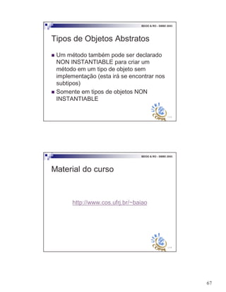 67
133
BDOO & RO - SBBD 2003
Tipos de Objetos Abstratos
! Um método também pode ser declarado
NON INSTANTIABLE para criar um
método em um tipo de objeto sem
implementação (esta irá se encontrar nos
subtipos)
! Somente em tipos de objetos NON
INSTANTIABLE
134
BDOO & RO - SBBD 2003
Material do curso
http://www.cos.ufrj.br/~baiao
 