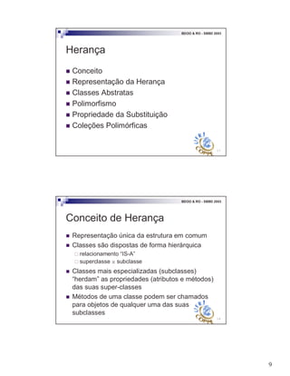 9
17
BDOO & RO - SBBD 2003
Herança
! Conceito
! Representação da Herança
! Classes Abstratas
! Polimorfismo
! Propriedade da Substituição
! Coleções Polimórficas
18
BDOO & RO - SBBD 2003
Conceito de Herança
! Representação única da estrutura em comum
! Classes são dispostas de forma hierárquica
" relacionamento “IS-A”
" superclasse x subclasse
! Classes mais especializadas (subclasses)
“herdam” as propriedades (atributos e métodos)
das suas super-classes
! Métodos de uma classe podem ser chamados
para objetos de qualquer uma das suas
subclasses
 