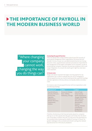 2   Client payroll services




     thE ImPORtAnCE Of PAYROLL In
    thE mODERn BuSInESS wORLD




                         “Where changing     Evaluating the payroll function
                                             There has always been a large emphasis placed upon the necessity of
                                             good payroll management within organisations, but those that just
                            your company     consider it to be a crucial, non-core administrative function are missing
                                             the point. In fact, payroll divisions and their personnel are responsible for

                             cannot work,    the management of the largest controllable cost of a business, as well as
                                             protecting that company’s reputation by ensuring compliance with a vast

                         changing the way
                                             range of legislation. As a result, the need to get it right has never been
                                             more important.


                        you do things can”   In-house costs
                                             Wages and salaries represent the largest recurring expense for any
                                             organisation, but in order to evaluate the true cost of managing an
                                             internal payroll function you need to look beyond the superficial headings
                                             and take cognisance of the less obvious, but equally related, secondary
                                             costs.

                                             For instance, any in-house payroll function will incur expenditure under
                                             the following headings:

                                              Software & IT             Office                   Labour
                                              Payroll Software,         Fixtures & Fittings,     Cost of Trade
                                              Security Software,        Rent, Utilities,         Union Activity
                                              Licence Fees,             Stationery, Storage.     (staff resistance to
                                              Upgrades,                                          change), Retraining,
                                              Maintenance,                                       Staff Expenses,
                                              Disaster Recovery                                  Annual Leave,
                                              Programmes,                                        Absenteeism,
                                              Printers.                                          Decision
                                                                                                 Making, External
                                                                                                 Consultancy,
                                                                                                 Resignations,
                                                                                                 Recruitment.

                                             Therefore, the diversity of the financial burden placed on companies
                                             that opt to run their payroll internally goes a lot further than the direct
                                             cost of the labour involved. That said, it is only one of the parameters to
                                             be considered when evaluating the viability of running it in-house. Far
                                             greater challenges to the successful and smooth running of an internal
                                             payroll function lie in the area of compliance.
 
