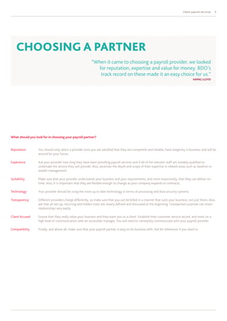 Client payroll services   5




    ChOOSIng A PARtnER
                                                          “When it came to choosing a payroll provider, we looked
                                                             for reputation, expertise and value for money. BDO’s
                                                              track record on these made it an easy choice for us.”
                                                                                                                                         HAPAg LLOyD




What should you look for in choosing your payroll partner?


Reputation        You should only select a provider once you are satisfied that they are competent and reliable, have longevity in business and will be
                  around for your future.

Experience        Ask your provider how long they have been providing payroll services and if all of the relevant staff are suitably qualified to
                  undertake the service they will provide. Also, ascertain the depth and scope of their expertise in related areas such as taxation or
                  wealth management.

Suitability       Make sure that your provider understands your business and your requirements, and more importantly, that they can deliver on
                  time. Also, it is important that they are flexible enough to change as your company expands or contracts.

Technology        Your provider should be using the most up to date technology in terms of processing and data security systems.

Transparency      Different providers charge differently, so make sure that you can be billed in a manner that suits your business, not just theirs. Also,
                  ask that all set-up, recurring and hidden costs are clearly defined and discussed at the beginning. Unexpected surprises can strain
                  relationships very easily.

Client focused    Ensure that they really value your business and they want you as a client. Establish their customer service record, and insist on a
                  high level of communication with an accessible manager. You will need to constantly communicate with your payroll provider.

Compatibility     Finally, and above all, make sure that your payroll partner is easy to do business with. Ask for references if you need to.
 