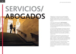 10
BDO. PEOPLE WHO KNOW, KNOW BDO.
SERVICIOS/
ABOGADOS Integrada por un equipo de más de 200 abogados
y profesionales y en plena expansión, la división de
abogados de BDO ofrece servicios de asesoramiento
jurídico y tributario en todas las ramas del Derecho de la
Empresa.
Como ﬁrma internacional, en BDO Abogados
acompañamos a nuestros clientes en sus proyectos
fuera de sus fronteras, aportándoles una visión global
con las necesarias garantías jurídicas de adecuación a los
mercados locales.
Los servicios de BDO Abogados trascienden la barrera
del asesor ﬁscal y legal externo para convertirse en el
aliado estratégico de las personas físicas y jurídicas para
garantizar el cumplimiento de los requisitos legales,
ofrecer las alternativas más adecuadas y optimizar su
impacto ﬁscal.
Contamos con departamentos especializados en los
sistemas jurídicos, cultura y regulación de distintos
países y regiones, componiendo nuestros International
Desks con equipos y redes de trabajo repartidas por las
distintas regiones en las que BDO está presente.
Comprendiendo el entorno cultural asociado a cada
transacción, acompañamos a nuestros clientes
internacionales en su inversión en España, así como a
nuestros clientes españoles en su inversión en países
extranjeros.
 