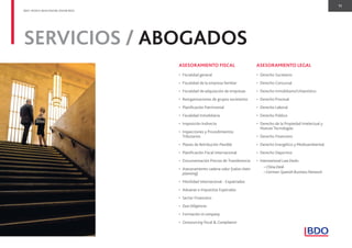 11
BDO. PEOPLE WHO KNOW, KNOW BDO.
ASESORAMIENTO FISCAL
• Fiscalidad general
• Fiscalidad de la empresa familiar
• Fiscalidad de adquisición de empresas
• Reorganizaciones de grupos societarios
• Planiﬁcación Patrimonial
• Fiscalidad Inmobiliaria
• Imposición Indirecta
• Inspecciones y Procedimientos
Tributarios
• Planes de Retribución Flexible
• Planiﬁcación Fiscal Internacional
• Documentación Precios de Transferencia
• Asesoramiento cadena valor (value chain
planning)
• Movilidad Internacional - Expatriados
• Aduanas e Impuestos Especiales
• Sector Financiero
• Due Diligences
• Formación in company
• Outsourcing ﬁscal & Compliance
ASESORAMIENTO LEGAL
• Derecho Societario
• Derecho Concursal
• Derecho Inmobiliario/Urbanístico
• Derecho Procesal
• Derecho Laboral
• Derecho Público
• Derecho de la Propiedad Intelectual y
Nuevas Tecnologías
• Derecho Financiero
• Derecho Energético y Medioambiental
• Derecho Deportivo
• International Law Desks
–China Desk
–German-Spanish Business Network
SERVICIOS / ABOGADOS
 
