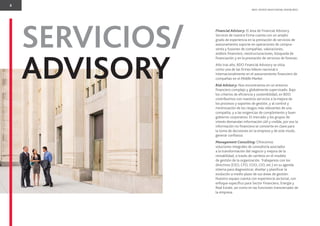 8
BDO. PEOPLE WHO KNOW, KNOW BDO.
SERVICIOS/
ADVISORY
Financial Advisory: El área de Financial Advisory
Services de nuestra Firma cuenta con un amplio
grado de experiencia en la prestación de servicios de
asesoramiento soporte en operaciones de compra-
venta y fusiones de compañías, valoraciones,
análisis ﬁnanciero, reestructuraciones, búsqueda de
ﬁnanciación y en la prestación de servicios de forensic.
Año tras año, BDO Financial Advisory se sitúa
como una de las ﬁrmes líderes nacional e
internacionalmente en el asesoramiento ﬁnanciero de
compañías en el Middle Market.
Risk Advisory: Nos encontramos en un entorno
ﬁnanciero complejo y globalmente supervisado. Bajo
los criterios de eﬁciencia y sostenibilidad, en BDO
contribuimos con nuestros servicios a la mejora de
los procesos y soportes de gestión, y al control y
minimización de los riesgos más relevantes de una
compañía, y a las exigencias de cumplimiento y buen
gobierno corporativo. El mercado y los grupos de
interés demandan información útil y creíble, por eso la
información no ﬁnanciera se convierte en clave para
la toma de decisiones en la empresa y de este modo,
generar conﬁanza.
Management Consulting: Ofrecemos
soluciones integrales de consultoría asociados
a la transformación del negocio y mejora de la
rentabilidad, a través de cambios en el modelo
de gestión de la organización. Trabajamos con los
directivos (CEO, CFO, COO, CIO, etc.) en su agenda
interna para diagnosticar, diseñar y planiﬁcar la
evolución a medio plazo de sus áreas de gestión.
Nuestro equipo cuenta con experiencia sectorial, con
enfoque especíﬁco para Sector Financiero, Energía y
Real Estate, así como en las funciones transversales de
la empresa.
 