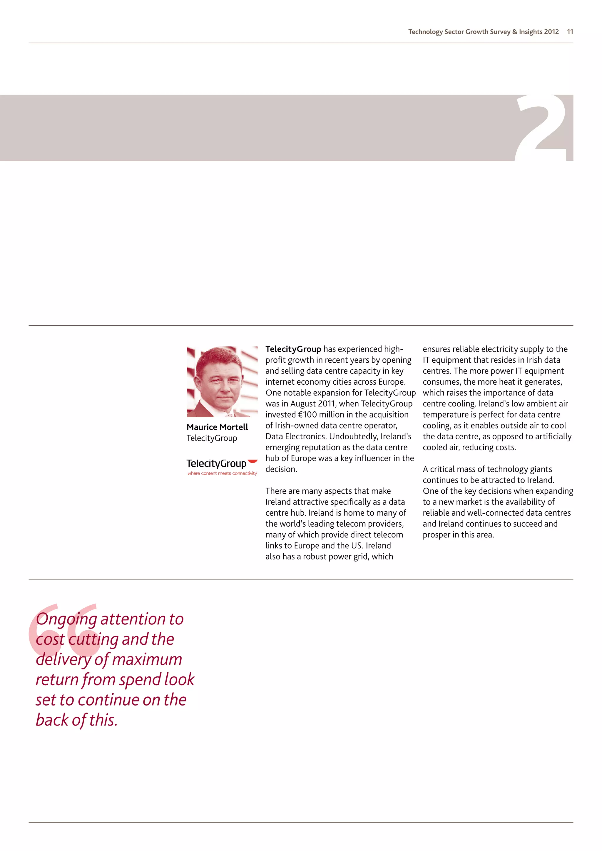 Technology Sector Growth Survey  Insights 2012   11




                                      TelecityGroup has experienced high-             ensures reliable electricity supply to the
                                      profit growth in recent years by opening        IT equipment that resides in Irish data
                                      and selling data centre capacity in key         centres. The more power IT equipment
                                      internet economy cities across Europe.          consumes, the more heat it generates,
                                      One notable expansion for TelecityGroup         which raises the importance of data
                                      was in August 2011, when TelecityGroup          centre cooling. Ireland’s low ambient air
                                      invested €100 million in the acquisition        temperature is perfect for data centre
                    Maurice Mortell   of Irish-owned data centre operator,            cooling, as it enables outside air to cool
                    TelecityGroup     Data Electronics. Undoubtedly, Ireland’s        the data centre, as opposed to artificially
                                      emerging reputation as the data centre          cooled air, reducing costs.
                                      hub of Europe was a key influencer in the
                                      decision.                                       A critical mass of technology giants
                                                                                      continues to be attracted to Ireland.  
                                      There are many aspects that make                One of the key decisions when expanding
                                      Ireland attractive specifically as a data       to a new market is the availability of
                                      centre hub. Ireland is home to many of          reliable and well-connected data centres
                                      the world’s leading telecom providers,          and Ireland continues to succeed and
                                      many of which provide direct telecom            prosper in this area.
                                      links to Europe and the US. Ireland
                                      also has a robust power grid, which




Ongoing attention to
cost cutting and the
delivery of maximum
return from spend look
set to continue on the
back of this.
 