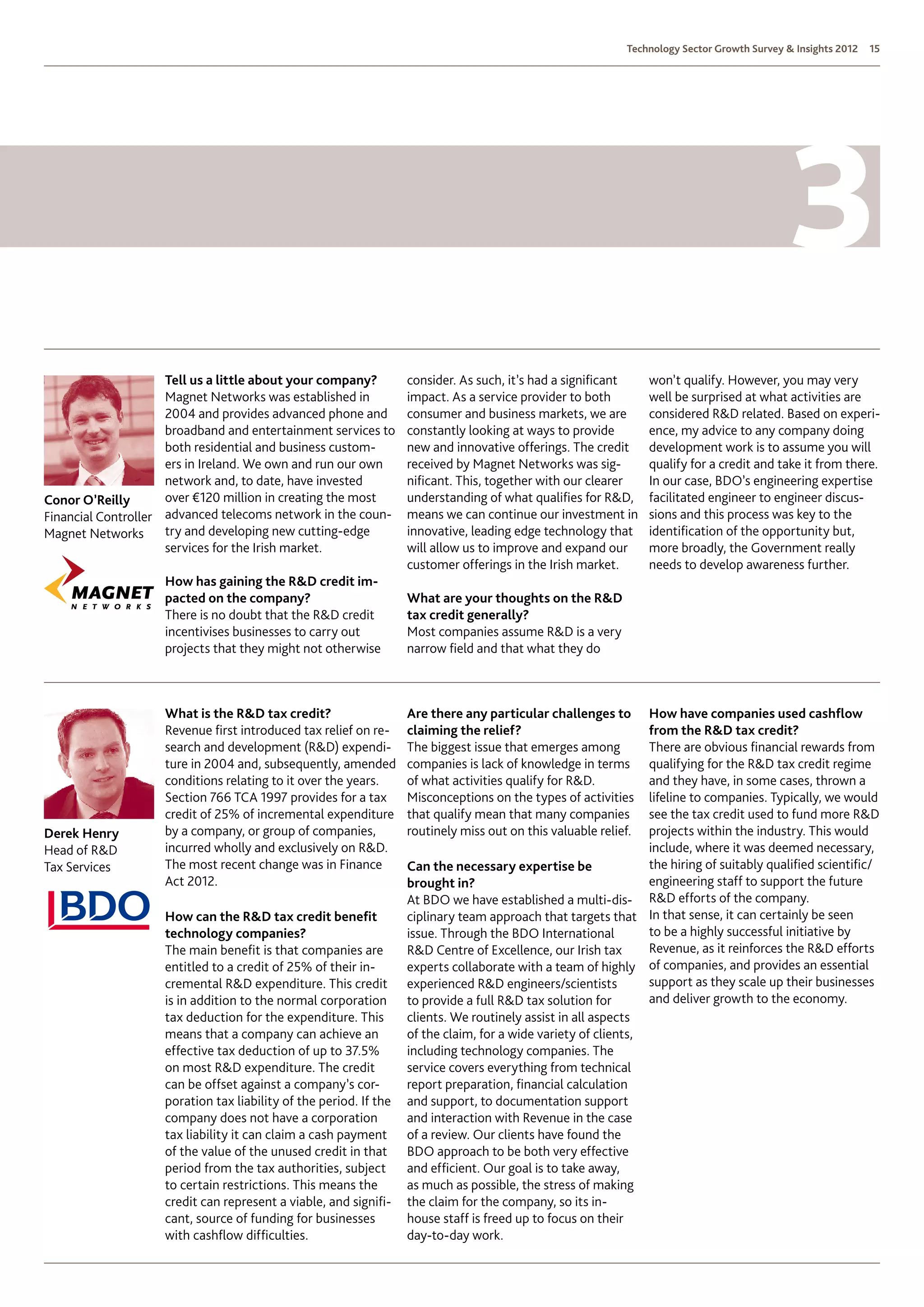Technology Sector Growth Survey  Insights 2012   15




                     Tell us a little about your company?          consider. As such, it’s had a significant     won’t qualify. However, you may very
                     Magnet Networks was established in            impact. As a service provider to both         well be surprised at what activities are
                     2004 and provides advanced phone and          consumer and business markets, we are         considered RD related. Based on experi-
                     broadband and entertainment services to       constantly looking at ways to provide         ence, my advice to any company doing
                     both residential and business custom-         new and innovative offerings. The credit      development work is to assume you will
                     ers in Ireland. We own and run our own        received by Magnet Networks was sig-          qualify for a credit and take it from there.
                     network and, to date, have invested           nificant. This, together with our clearer     In our case, BDO’s engineering expertise
Conor O’Reilly       over €120 million in creating the most        understanding of what qualifies for RD,      facilitated engineer to engineer discus-
Financial Controller advanced telecoms network in the coun-        means we can continue our investment in       sions and this process was key to the
Magnet Networks      try and developing new cutting-edge           innovative, leading edge technology that      identification of the opportunity but,
                     services for the Irish market.                will allow us to improve and expand our       more broadly, the Government really
                                                                   customer offerings in the Irish market.       needs to develop awareness further.
                    How has gaining the RD credit im-
                    pacted on the company?                         What are your thoughts on the RD
                    There is no doubt that the RD credit          tax credit generally?
                    incentivises businesses to carry out           Most companies assume RD is a very
                    projects that they might not otherwise         narrow field and that what they do



                    What is the RD tax credit?                    Are there any particular challenges to       How have companies used cashflow
                    Revenue first introduced tax relief on re-     claiming the relief?                         from the RD tax credit?
                    search and development (RD) expendi-          The biggest issue that emerges among         There are obvious financial rewards from
                    ture in 2004 and, subsequently, amended        companies is lack of knowledge in terms      qualifying for the RD tax credit regime
                    conditions relating to it over the years.      of what activities qualify for RD.          and they have, in some cases, thrown a
                    Section 766 TCA 1997 provides for a tax        Misconceptions on the types of activities    lifeline to companies. Typically, we would
                    credit of 25% of incremental expenditure       that qualify mean that many companies        see the tax credit used to fund more RD
Derek Henry         by a company, or group of companies,           routinely miss out on this valuable relief.  projects within the industry. This would
Head of RD         incurred wholly and exclusively on RD.                                                     include, where it was deemed necessary,
Tax Services        The most recent change was in Finance          Can the necessary expertise be               the hiring of suitably qualified scientific/
                    Act 2012.                                      brought in?                                  engineering staff to support the future
                                                                   At BDO we have established a multi-dis- RD efforts of the company.
                    How can the RD tax credit benefit             ciplinary team approach that targets that In that sense, it can certainly be seen
                    technology companies?                          issue. Through the BDO International         to be a highly successful initiative by
                    The main benefit is that companies are         RD Centre of Excellence, our Irish tax      Revenue, as it reinforces the RD efforts
                    entitled to a credit of 25% of their in-       experts collaborate with a team of highly of companies, and provides an essential
                    cremental RD expenditure. This credit         experienced RD engineers/scientists         support as they scale up their businesses
                    is in addition to the normal corporation       to provide a full RD tax solution for       and deliver growth to the economy.
                    tax deduction for the expenditure. This        clients. We routinely assist in all aspects
                    means that a company can achieve an            of the claim, for a wide variety of clients,
                    effective tax deduction of up to 37.5%         including technology companies. The
                    on most RD expenditure. The credit            service covers everything from technical
                    can be offset against a company’s cor-         report preparation, financial calculation
                    poration tax liability of the period. If the   and support, to documentation support
                    company does not have a corporation            and interaction with Revenue in the case
                    tax liability it can claim a cash payment      of a review. Our clients have found the
                    of the value of the unused credit in that      BDO approach to be both very effective
                    period from the tax authorities, subject       and efficient. Our goal is to take away,
                    to certain restrictions. This means the        as much as possible, the stress of making
                    credit can represent a viable, and signifi-    the claim for the company, so its in-
                    cant, source of funding for businesses         house staff is freed up to focus on their
                    with cashflow difficulties.                    day-to-day work.
 