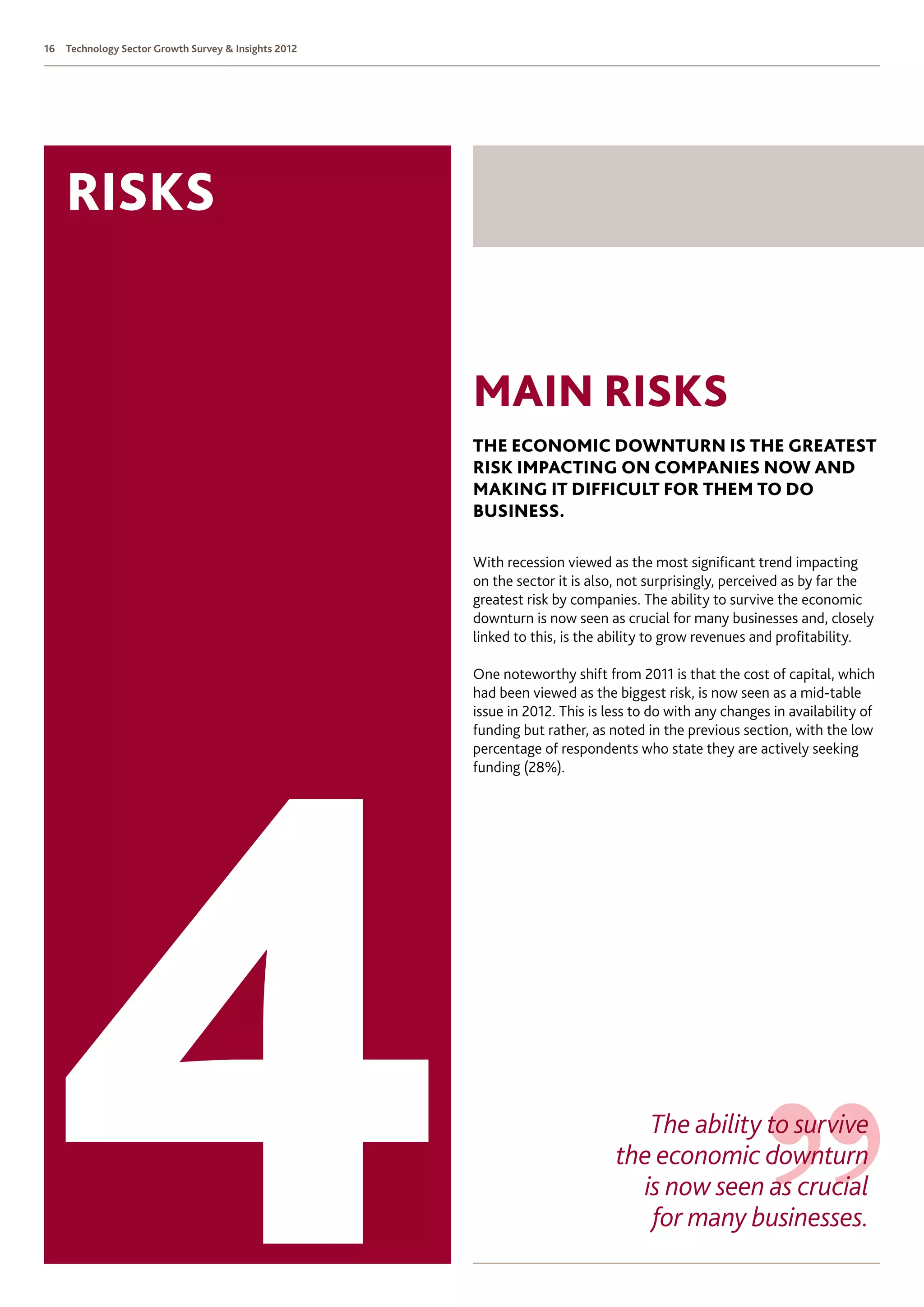 16   Technology Sector Growth Survey  Insights 2012




     risks


                                                       Main Risks
                                                       The Economic downturn is the greatest
                                                       risk impacting on companies now and
                                                       making it difficult for them to do
                                                       business.

                                                       With recession viewed as the most significant trend impacting
                                                       on the sector it is also, not surprisingly, perceived as by far the
                                                       greatest risk by companies. The ability to survive the economic
                                                       downturn is now seen as crucial for many businesses and, closely
                                                       linked to this, is the ability to grow revenues and profitability.

                                                       One noteworthy shift from 2011 is that the cost of capital, which
                                                       had been viewed as the biggest risk, is now seen as a mid-table
                                                       issue in 2012. This is less to do with any changes in availability of
                                                       funding but rather, as noted in the previous section, with the low
                                                       percentage of respondents who state they are actively seeking
                                                       funding (28%).




                                                                                  The ability to survive
                                                                               the economic downturn
                                                                                 is now seen as crucial
                                                                                  for many businesses.
 