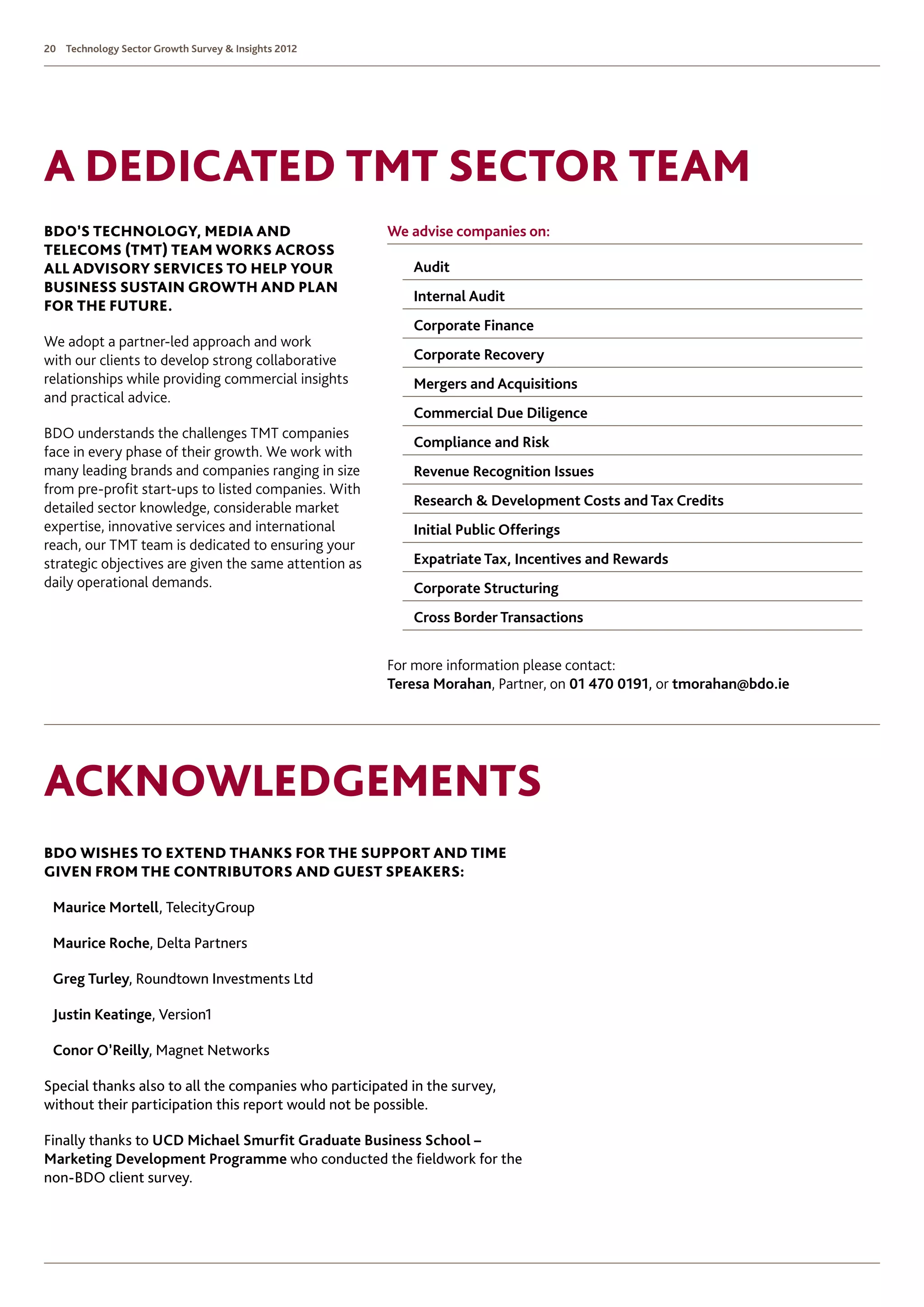 20 Technology Sector Growth Survey  Insights 2012




A Dedicated TMT Sector team
BDO’s Technology, Media and                            We advise companies on: 	
Telecoms (TMT) team works across
all advisory services to help your                       	 Audit 	
business sustain growth and plan
                                                         	 Internal Audit 	
for the future.
                                                         	 Corporate Finance 	
We adopt a partner-led approach and work
with our clients to develop strong collaborative         	 Corporate Recovery 	
relationships while providing commercial insights        	 Mergers and Acquisitions 	
and practical advice.
                                                         	 Commercial Due Diligence 	
BDO understands the challenges TMT companies
                                                         	 Compliance and Risk 	
face in every phase of their growth. We work with
many leading brands and companies ranging in size        	 Revenue Recognition Issues 	
from pre-profit start-ups to listed companies. With
detailed sector knowledge, considerable market           	 Research  Development Costs and Tax Credits 	
expertise, innovative services and international         	 Initial Public Offerings 	
reach, our TMT team is dedicated to ensuring your
strategic objectives are given the same attention as     	 Expatriate Tax, Incentives and Rewards 	
daily operational demands.                               	 Corporate Structuring 	
                                                         	 Cross Border Transactions	                                	


                                                       For more information please contact:
                                                       Teresa Morahan, Partner, on 01 470 0191, or tmorahan@bdo.ie




Acknowledgements
BDO wishes to extend thanks for the support and time
given from the contributors and guest speakers:

 Maurice Mortell, TelecityGroup

 Maurice Roche, Delta Partners

 Greg Turley, Roundtown Investments Ltd

 Justin Keatinge, Version1

 Conor O’Reilly, Magnet Networks

Special thanks also to all the companies who participated in the survey,
without their participation this report would not be possible.

Finally thanks to UCD Michael Smurfit Graduate Business School –
Marketing Development Programme who conducted the fieldwork for the
non-BDO client survey.
 