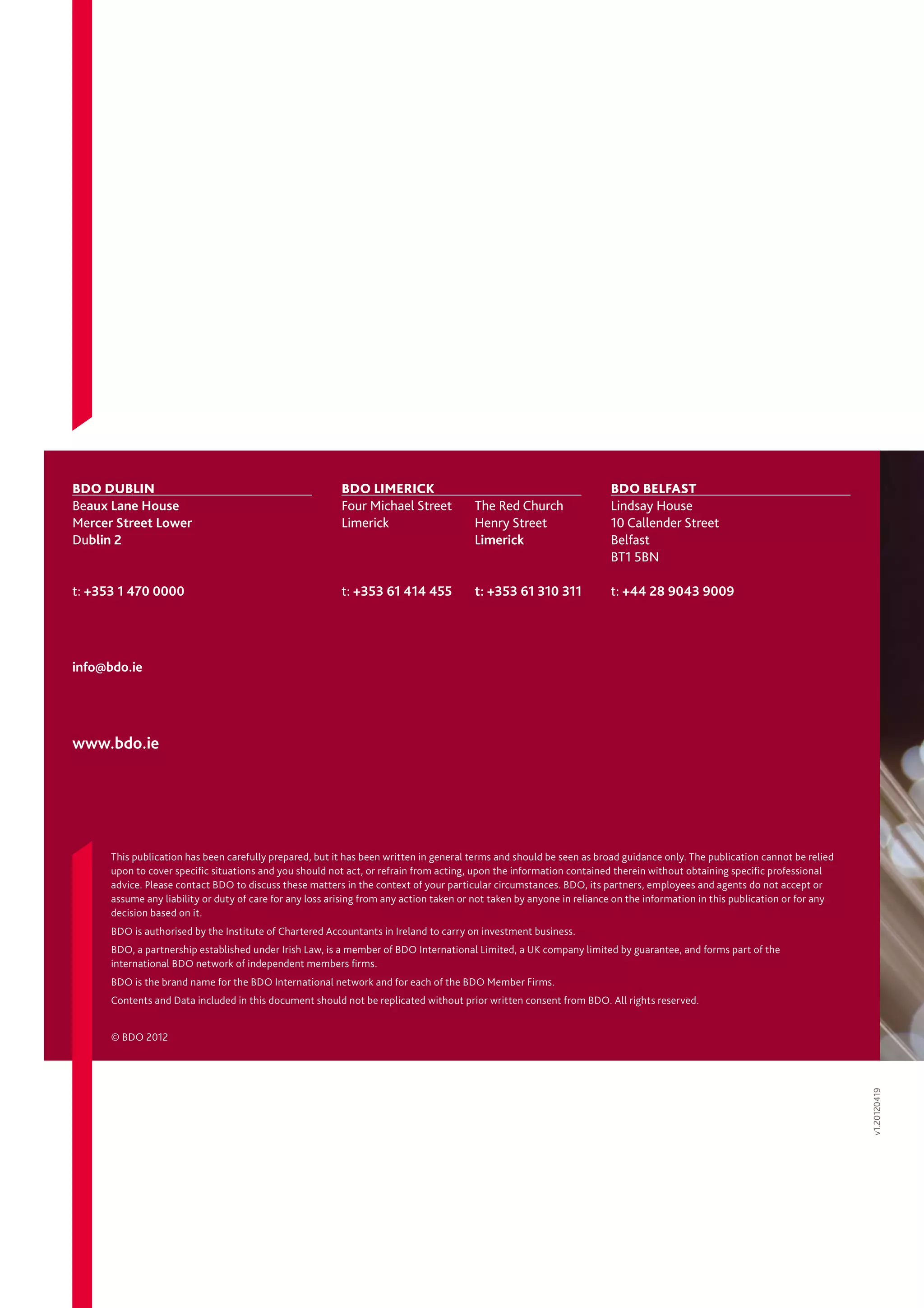 BDO Dublin	                                               BDO Limerick	                                                BDO BELFAST	
Beaux Lane House                                          Four Michael Street	          The Red Church                 Lindsay House
Mercer Street Lower                                       Limerick	                     Henry Street                   10 Callender Street
Dublin 2                                                  	                             Limerick                       Belfast
                                                                                                                       BT1 5BN

t: +353 1 470 0000                                        t: +353 61 414 455	           t: +353 61 310 311             t: +44 28 9043 9009




info@bdo.ie




www.bdo.ie




      This publication has been carefully prepared, but it has been written in general terms and should be seen as broad guidance only. The publication cannot be relied
      upon to cover specific situations and you should not act, or refrain from acting, upon the information contained therein without obtaining specific professional
      advice. Please contact BDO to discuss these matters in the context of your particular circumstances. BDO, its partners, employees and agents do not accept or
      assume any liability or duty of care for any loss arising from any action taken or not taken by anyone in reliance on the information in this publication or for any
      decision based on it.
      BDO is authorised by the Institute of Chartered Accountants in Ireland to carry on investment business.
      BDO, a partnership established under Irish Law, is a member of BDO International Limited, a UK company limited by guarantee, and forms part of the
      international BDO network of independent members firms.
      BDO is the brand name for the BDO International network and for each of the BDO Member Firms.
      Contents and Data included in this document should not be replicated without prior written consent from BDO. All rights reserved.


      © BDO 2012
                                                                                                                                                                             v1.20120419
 
