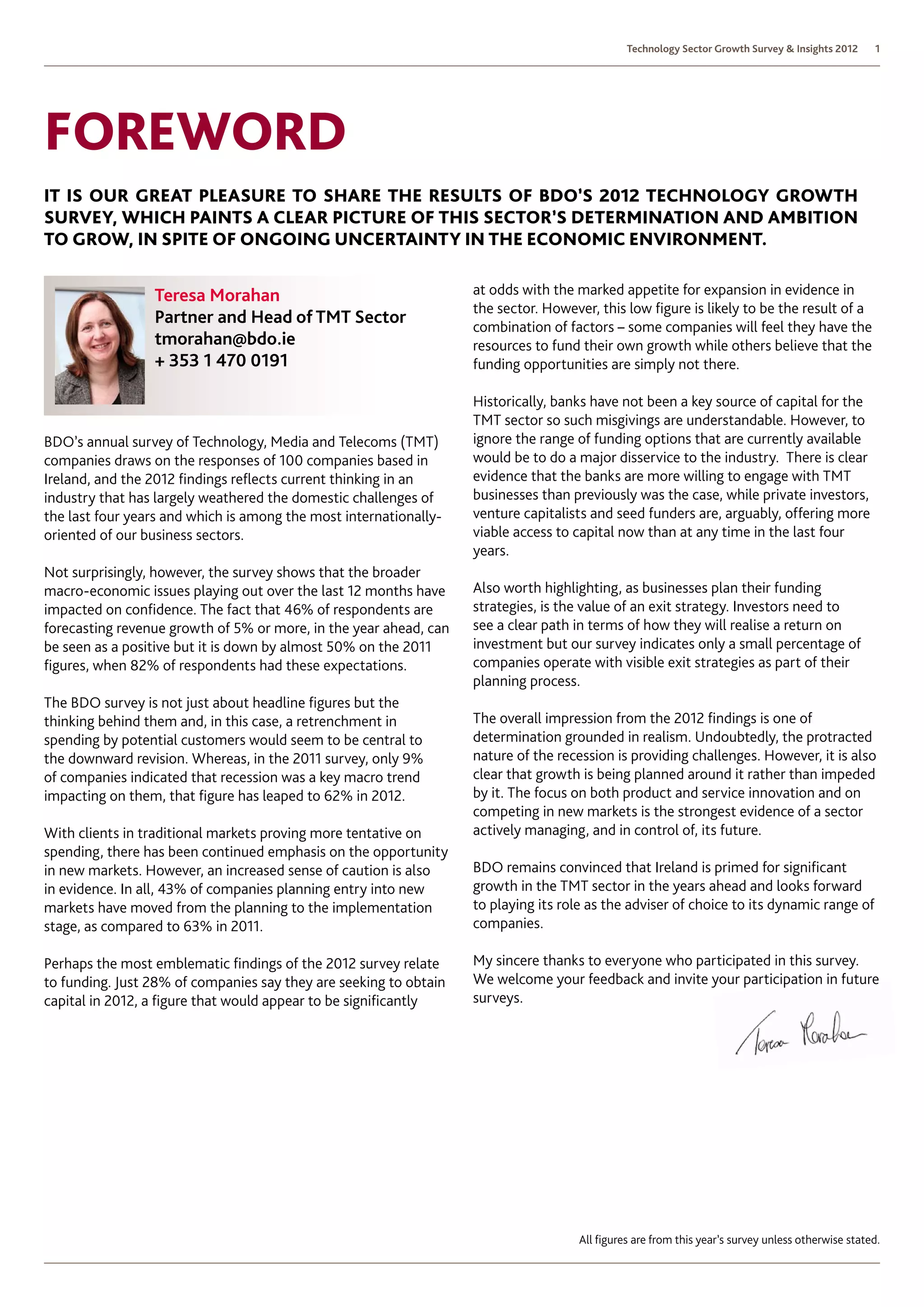 Technology Sector Growth Survey  Insights 2012     1




Foreword
It is our great pleasure to share the results of BDO’s 2012 Technology Growth
Survey, which paints a clear picture of this sector’s determination and ambition
to grow, in spite of ongoing uncertainty in the economic environment.


                 Teresa Morahan                                    at odds with the marked appetite for expansion in evidence in
                                                                   the sector. However, this low figure is likely to be the result of a
                 Partner and Head of TMT Sector                    combination of factors – some companies will feel they have the
                 tmorahan@bdo.ie                                   resources to fund their own growth while others believe that the
                 + 353 1 470 0191                                  funding opportunities are simply not there.

                                                                   Historically, banks have not been a key source of capital for the
                                                                   TMT sector so such misgivings are understandable. However, to
BDO’s annual survey of Technology, Media and Telecoms (TMT)        ignore the range of funding options that are currently available
companies draws on the responses of 100 companies based in         would be to do a major disservice to the industry. There is clear
Ireland, and the 2012 findings reflects current thinking in an     evidence that the banks are more willing to engage with TMT
industry that has largely weathered the domestic challenges of     businesses than previously was the case, while private investors,
the last four years and which is among the most internationally-   venture capitalists and seed funders are, arguably, offering more
oriented of our business sectors.                                  viable access to capital now than at any time in the last four
                                                                   years.
Not surprisingly, however, the survey shows that the broader
macro-economic issues playing out over the last 12 months have     Also worth highlighting, as businesses plan their funding
impacted on confidence. The fact that 46% of respondents are       strategies, is the value of an exit strategy. Investors need to
forecasting revenue growth of 5% or more, in the year ahead, can   see a clear path in terms of how they will realise a return on
be seen as a positive but it is down by almost 50% on the 2011     investment but our survey indicates only a small percentage of
figures, when 82% of respondents had these expectations.           companies operate with visible exit strategies as part of their
                                                                   planning process.
The BDO survey is not just about headline figures but the
thinking behind them and, in this case, a retrenchment in          The overall impression from the 2012 findings is one of
spending by potential customers would seem to be central to        determination grounded in realism. Undoubtedly, the protracted
the downward revision. Whereas, in the 2011 survey, only 9%        nature of the recession is providing challenges. However, it is also
of companies indicated that recession was a key macro trend        clear that growth is being planned around it rather than impeded
impacting on them, that figure has leaped to 62% in 2012.          by it. The focus on both product and service innovation and on
                                                                   competing in new markets is the strongest evidence of a sector
With clients in traditional markets proving more tentative on      actively managing, and in control of, its future.
spending, there has been continued emphasis on the opportunity
in new markets. However, an increased sense of caution is also     BDO remains convinced that Ireland is primed for significant
in evidence. In all, 43% of companies planning entry into new      growth in the TMT sector in the years ahead and looks forward
markets have moved from the planning to the implementation         to playing its role as the adviser of choice to its dynamic range of
stage, as compared to 63% in 2011.                                 companies.

Perhaps the most emblematic findings of the 2012 survey relate     My sincere thanks to everyone who participated in this survey.
to funding. Just 28% of companies say they are seeking to obtain   We welcome your feedback and invite your participation in future
capital in 2012, a figure that would appear to be significantly    surveys.




                                                                                     All figures are from this year’s survey unless otherwise stated.
 