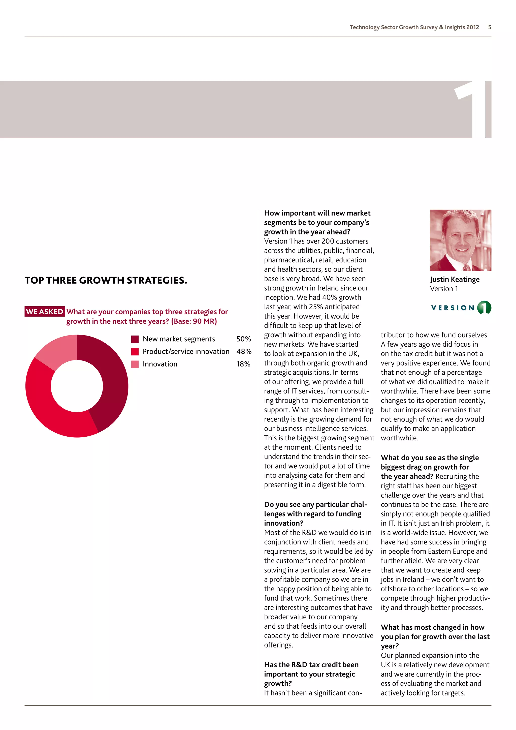 Technology Sector Growth Survey  Insights 2012     5




                                                                   How important will new market
                                                                   segments be to your company’s
                                                                   growth in the year ahead?
                                                                   Version 1 has over 200 customers
                                                                   across the utilities, public, financial,
                                                                   pharmaceutical, retail, education
                                                                   and health sectors, so our client
Top THREE Growth Strategies.                                       base is very broad. We have seen                             Justin Keatinge
                                                                   strong growth in Ireland since our                           Version 1
                                                                   inception. We had 40% growth
                                                                   last year, with 25% anticipated
We asked  hat are your companies top three strategies for
         W
                                                                   this year. However, it would be
         growth in the next three years? (Base: 90 MR)
                                                                   difficult to keep up that level of
                                                                   growth without expanding into              tributor to how we fund ourselves.
                                 New market segments         50%
                                                                   new markets. We have started               A few years ago we did focus in
                                 Product/service innovation 48%    to look at expansion in the UK,            on the tax credit but it was not a
                                 Innovation                  18%   through both organic growth and            very positive experience. We found
                                                                   strategic acquisitions. In terms           that not enough of a percentage
                                                                   of our offering, we provide a full         of what we did qualified to make it
                                                                   range of IT services, from consult-        worthwhile. There have been some
                                                                   ing through to implementation to           changes to its operation recently,
                                                                   support. What has been interesting         but our impression remains that
                                                                   recently is the growing demand for         not enough of what we do would
                                                                   our business intelligence services.        qualify to make an application
                                                                   This is the biggest growing segment        worthwhile.
                                                                   at the moment. Clients need to
                                                                   understand the trends in their sec-        What do you see as the single
                                                                   tor and we would put a lot of time         biggest drag on growth for
                                                                   into analysing data for them and           the year ahead? Recruiting the
                                                                   presenting it in a digestible form.        right staff has been our biggest
                                                                                                              challenge over the years and that
                                                                   Do you see any particular chal-            continues to be the case. There are
                                                                   lenges with regard to funding              simply not enough people qualified
                                                                   innovation?                                in IT. It isn’t just an Irish problem, it
                                                                   Most of the RD we would do is in          is a world-wide issue. However, we
                                                                   conjunction with client needs and          have had some success in bringing
                                                                   requirements, so it would be led by        in people from Eastern Europe and
                                                                   the customer’s need for problem            further afield. We are very clear
                                                                   solving in a particular area. We are       that we want to create and keep
                                                                   a profitable company so we are in          jobs in Ireland – we don’t want to
                                                                   the happy position of being able to        offshore to other locations – so we
                                                                   fund that work. Sometimes there            compete through higher productiv-
                                                                   are interesting outcomes that have         ity and through better processes.
                                                                   broader value to our company
                                                                   and so that feeds into our overall   What has most changed in how
                                                                   capacity to deliver more innovative you plan for growth over the last
                                                                   offerings.                           year?
                                                                                                        Our planned expansion into the
                                                                   Has the RD tax credit been          UK is a relatively new development
                                                                   important to your strategic          and we are currently in the proc-
                                                                   growth?                              ess of evaluating the market and
                                                                   It hasn’t been a significant con-    actively looking for targets.
 