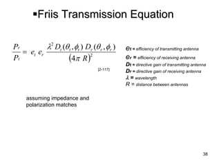 38 
 
Friis Transmission Equation 
et = efficiency of transmitting antenna 
er = efficiency of receiving antenna 
Dt= directive gain of transmitting antenna 
Dr = directive gain of receiving antenna 
= wavelength 
R = distance between antennas 
assuming impedance and 
polarization matches 
224),(),( RDDeePPrrrtttrttr    
[2-117]  