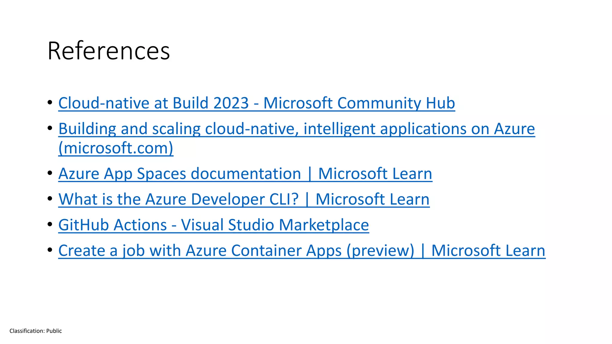 Classification: Public
References
• Cloud-native at Build 2023 - Microsoft Community Hub
• Building and scaling cloud-native, intelligent applications on Azure
(microsoft.com)
• Azure App Spaces documentation | Microsoft Learn
• What is the Azure Developer CLI? | Microsoft Learn
• GitHub Actions - Visual Studio Marketplace
• Create a job with Azure Container Apps (preview) | Microsoft Learn
 