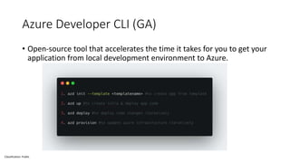 Classification: Public
Azure Developer CLI (GA)
• Open-source tool that accelerates the time it takes for you to get your
application from local development environment to Azure.
 
