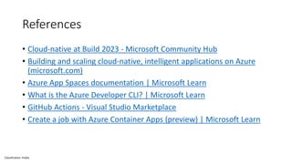 Classification: Public
References
• Cloud-native at Build 2023 - Microsoft Community Hub
• Building and scaling cloud-native, intelligent applications on Azure
(microsoft.com)
• Azure App Spaces documentation | Microsoft Learn
• What is the Azure Developer CLI? | Microsoft Learn
• GitHub Actions - Visual Studio Marketplace
• Create a job with Azure Container Apps (preview) | Microsoft Learn
 