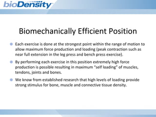 Biomechanically Efficient Position
● Each exercise is done at the strongest point within the range of motion to
allow maximum force production and loading (peak contraction such as
near full extension in the leg press and bench press exercise).
● By performing each exercise in this position extremely high force
production is possible resulting in maximum “self loading” of muscles,
tendons, joints and bones.
● We know from established research that high levels of loading provide
strong stimulus for bone, muscle and connective tissue density.
 