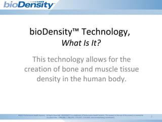 2
bioDensity™ Technology,
What Is It?
This technology allows for the
creation of bone and muscle tissue
density in the human body.
©2011 Performance Health Systems. All Rights Reserved. BIODENSITY is a trademark of Performance Health Systems. This product or the use of this product is covered by
US patent Nos. 7,806,806; 7,780,574; 7,775,937; 7,753,825; and corresponding counterparts.
 