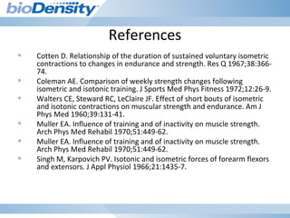 References
• Cotten D. Relationship of the duration of sustained voluntary isometric
contractions to changes in endurance and strength. Res Q 1967;38:366-
74.
• Coleman AE. Comparison of weekly strength changes following
isometric and isotonic training. J Sports Med Phys Fitness 1972;12:26-9.
• Walters CE, Steward RC, LeClaire JF. Effect of short bouts of isometric
and isotonic contractions on muscular strength and endurance. Am J
Phys Med 1960;39:131-41.
• Muller EA. Influence of training and of inactivity on muscle strength.
Arch Phys Med Rehabil 1970;51:449-62.
• Muller EA. Influence of training and of inactivity on muscle strength.
Arch Phys Med Rehabil 1970;51:449-62.
• Singh M, Karpovich PV. Isotonic and isometric forces of forearm flexors
and extensors. J Appl Physiol 1966;21:1435-7.
 