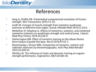 References
• Garg A, Chaffin DB. A biomedical computerized simulation of human
strength. AIIE Transactions 1975;7:1-15.
• Lindh M. Increase of muscle strength from isometric quadriceps
exercises at different knee angles. Scand J Rehabil Med 1979;11:33-6.
• McKethan JF, Mayhew JL. Effects of isometrics, isotonics, and combined
isometrics-isotonics on quadriceps strength and vertical jump. J Sports
Med Phys Fitness 1974;14:224-9.
• Hetherington MR. Effect of isometric training on the elbow flexion
force torque of grade five boys. Res Q 1976;47:41-7.
• Rosentswieg J, Hinson MM. Comparison of isometric, isotonic and
isokinetic exercises by electromyography. Arch Phys Med Rehabil
1972;53:249-52.
• Whitley JD. The influence of static and dynamic training on angular
strength performance. Ergonomics 1967;10:305-10.
 