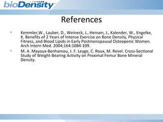 References
• Kemmler,W., Lauber, D., Weineck, J., Hensen, J., Kalender, W., Engelke,
K. Benefits of 2 Years of Intense Exercise on Bone Density, Physical
Fitness, and Blood Lipids in Early Postmenopausal Osteopenic Women.
Arch Intern Med. 2004;164:1084-109.
• M. A. Mayoux-Benhamou, J. F. Leyge, C. Roux, M. Revel. Cross-Sectional
Study of Weight-Bearing Activity on Proximal Femur Bone Mineral
Density.
 