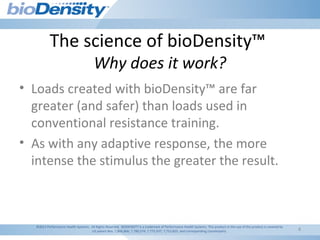 4
The science of bioDensity™
Why does it work?
©2011 Performance Health Systems. All Rights Reserved. BIODENSITY is a trademark of Performance Health Systems. This product or the use of this product is covered by
US patent Nos. 7,806,806; 7,780,574; 7,775,937; 7,753,825; and corresponding counterparts.
• Loads created with bioDensity™ are far
greater (and safer) than loads used in
conventional resistance training.
• As with any adaptive response, the more
intense the stimulus the greater the result.
 