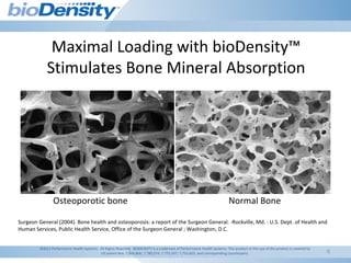 6
Maximal Loading with bioDensity™
Stimulates Bone Mineral Absorption
Surgeon General (2004). Bone health and osteoporosis: a report of the Surgeon General. -Rockville, Md. : U.S. Dept. of Health and
Human Services, Public Health Service, Office of the Surgeon General ; Washington, D.C.
Osteoporotic bone Normal Bone
©2011 Performance Health Systems. All Rights Reserved. BIODENSITY is a trademark of Performance Health Systems. This product or the use of this product is covered by
US patent Nos. 7,806,806; 7,780,574; 7,775,937; 7,753,825; and corresponding counterparts.
 