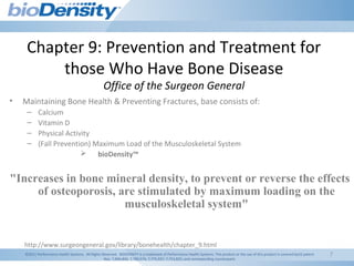 7
Chapter 9: Prevention and Treatment for
those Who Have Bone Disease
Office of the Surgeon General
• Maintaining Bone Health & Preventing Fractures, base consists of:
– Calcium
– Vitamin D
– Physical Activity
– (Fall Prevention) Maximum Load of the Musculoskeletal System
 bioDensity™
"Increases in bone mineral density, to prevent or reverse the effects
of osteoporosis, are stimulated by maximum loading on the
musculoskeletal system"
http://www.surgeongeneral.gov/library/bonehealth/chapter_9.html
©2011 Performance Health Systems. All Rights Reserved. BIODENSITY is a trademark of Performance Health Systems. This product or the use of this product is covered byUS patent
Nos. 7,806,806; 7,780,574; 7,775,937; 7,753,825; and corresponding counterparts
 