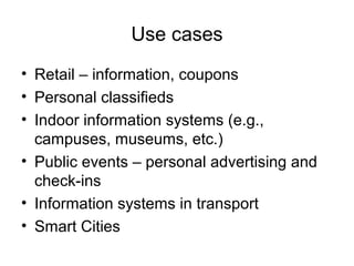 Use cases
• Retail – information, coupons
• Personal classifieds
• Indoor information systems (e.g.,
campuses, museums, etc.)
• Public events – personal advertising and
check-ins
• Information systems in transport
• Smart Cities
 