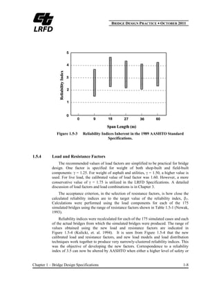 BBRIDGE DESIGN PRACTICE ● OCTOBER 2011
Chapter 1 – Bridge Design Specifications 1-8
Figure 1.5-3 Reliability Indices Inherent in the 1989 AASHTO Standard
Specifications.
1.5.4 Load and Resistance Factors
The recommended values of load factors are simplified to be practical for bridge
design. One factor is specified for weight of both shop-built and field-built
components: = 1.25. For weight of asphalt and utilities, = 1.50, a higher value is
used. For live load, the calibrated value of load factor was 1.60. However, a more
conservative value of = 1.75 is utilized in the LRFD Specifications. A detailed
discussion of load factors and load combinations is in Chapter 3.
The acceptance criterion, in the selection of resistance factors, is how close the
calculated reliability indices are to the target value of the reliability index, T.
Calculations were performed using the load components for each of the 175
simulated bridges using the range of resistance factors shown in Table 1.5-1 (Nowak,
1993).
Reliability indices were recalculated for each of the 175 simulated cases and each
of the actual bridges from which the simulated bridges were produced. The range of
values obtained using the new load and resistance factors are indicated in
Figure 1.5-4 (Kulicki, et. al. 1994). It is seen from Figure 1.5-4 that the new
calibrated load and resistance factors, and new load models and load distribution
techniques work together to produce very narrowly-clustered reliability indices. This
was the objective of developing the new factors. Correspondence to a reliability
index of 3.5 can now be altered by AASHTO when either a higher level of safety or
 