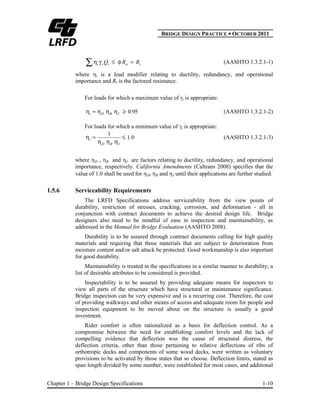BBRIDGE DESIGN PRACTICE ● OCTOBER 2011
Chapter 1 – Bridge Design Specifications 1-10
rniii RRQ (AASHTO 1.3.2.1-1)
where i is a load modifier relating to ductility, redundancy, and operational
importance and Rr is the factored resistance.
For loads for which a maximum value of i is appropriate:
950.IRDi (AASHTO 1.3.2.1-2)
For loads for which a minimum value of i is appropriate:
01
1
.
IRD
i (AASHTO 1.3.2.1-3)
where D , R and I are factors relating to ductility, redundancy, and operational
importance, respectively. California Amendments (Caltrans 2008) specifies that the
value of 1.0 shall be used for D, R and I until their applications are further studied.
1.5.6 Serviceability Requirements
The LRFD Specifications address serviceability from the view points of
durability, restriction of stresses, cracking, corrosion, and deformation - all in
conjunction with contract documents to achieve the desired design life. Bridge
designers also need to be mindful of ease in inspection and maintainability, as
addressed in the Manual for Bridge Evaluation (AASHTO 2008).
Durability is to be assured through contract documents calling for high quality
materials and requiring that those materials that are subject to deterioration from
moisture content and/or salt attack be protected. Good workmanship is also important
for good durability.
Maintainability is treated in the specifications in a similar manner to durability; a
list of desirable attributes to be considered is provided.
Inspectability is to be assured by providing adequate means for inspectors to
view all parts of the structure which have structural or maintenance significance.
Bridge inspection can be very expensive and is a recurring cost. Therefore, the cost
of providing walkways and other means of access and adequate room for people and
inspection equipment to be moved about on the structure is usually a good
investment.
Rider comfort is often rationalized as a basis for deflection control. As a
compromise between the need for establishing comfort levels and the lack of
compelling evidence that deflection was the cause of structural distress, the
deflection criteria, other than those pertaining to relative deflections of ribs of
orthotropic decks and components of some wood decks, were written as voluntary
provisions to be activated by those states that so choose. Deflection limits, stated as
span length divided by some number, were established for most cases, and additional
 